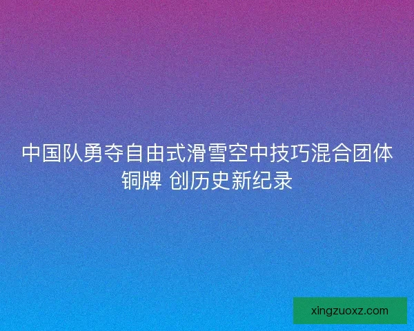 中国队勇夺自由式滑雪空中技巧混合团体铜牌 创历史新纪录 中国队勇夺自由式滑雪空中技巧混合团体铜牌 创历史新纪录