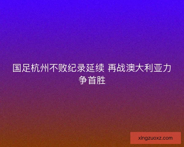 国足杭州不败纪录延续 再战澳大利亚力争首胜 国足杭州不败纪录延续 再战澳大利亚力争首胜