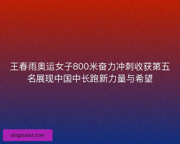 王春雨奥运女子800米奋力冲刺收获第五名展现中国中长跑新力量与希望 王春雨奥运女子800米奋力冲刺收获第五名展现中国中长跑新力量与希望