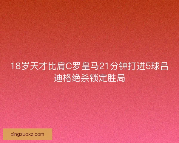 18岁天才比肩C罗皇马21分钟打进5球吕迪格绝杀锁定胜局