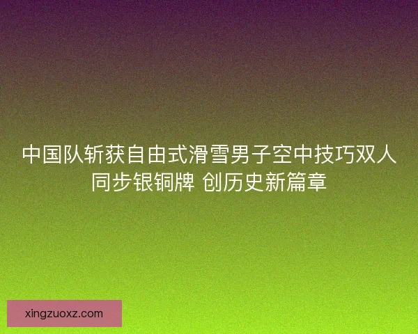 中国队斩获自由式滑雪男子空中技巧双人同步银铜牌 创历史新篇章