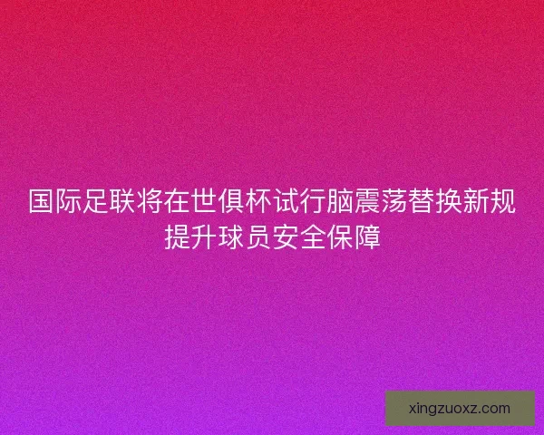 国际足联将在世俱杯试行脑震荡替换新规提升球员安全保障