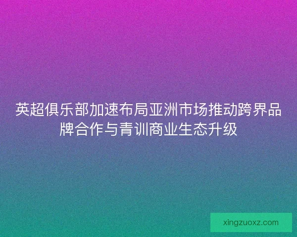 英超俱乐部加速布局亚洲市场推动跨界品牌合作与青训商业生态升级