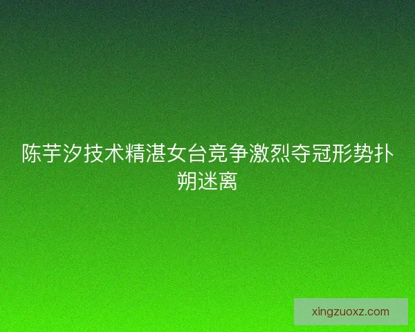 陈芋汐技术精湛女台竞争激烈夺冠形势扑朔迷离