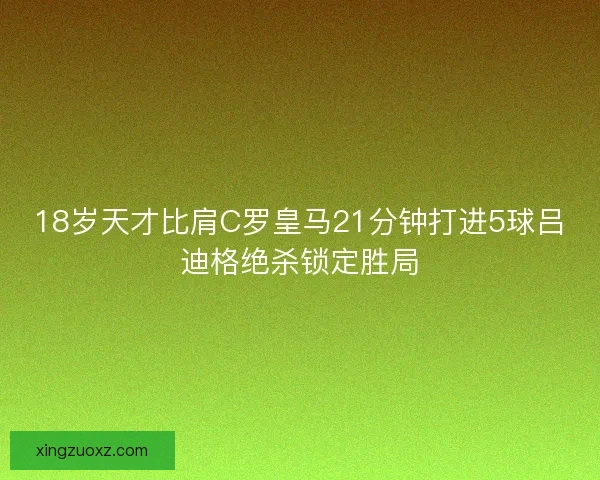 18岁天才比肩C罗皇马21分钟打进5球吕迪格绝杀锁定胜局